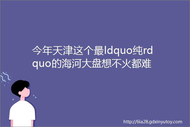 今年天津这个最ldquo纯rdquo的海河大盘想不火都难